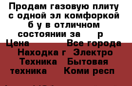 Продам газовую плиту с одной эл.комфоркой б/у в отличном состоянии за 3000р › Цена ­ 3 000 - Все города, Находка г. Электро-Техника » Бытовая техника   . Коми респ.